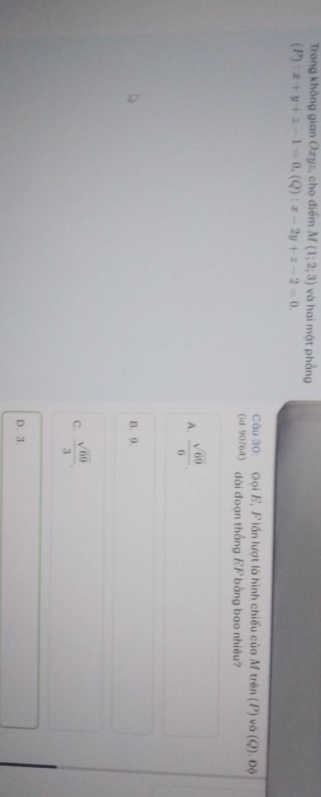 Trong không gian Oxyz, cho điểm M(1;2;3) và hai mặt phẳng
(P):x+y+z-1=0.(Q):x-2y+z-2=0. 
Câu 30: Gọi E, F lần lượt là hình chiếu của M trên (P) và (Q). Độ
(id: 90764) dài đoạn thẳng EF bằng bao nhiêu?
A.  sqrt(69)/6 .
B、 9.
C.  sqrt(69)/3 .
D. 3.