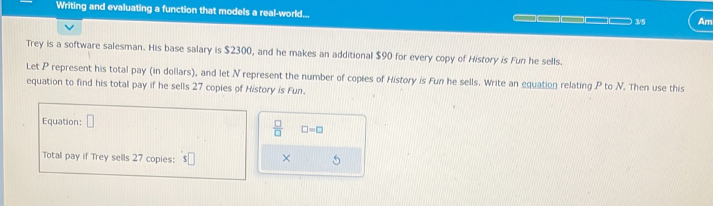 Writing and evaluating a function that models a real-world... 
3/5 Am 
Trey is a software salesman. His base salary is $2300, and he makes an additional $90 for every copy of History is Fun he sells. 
Let P represent his total pay (in dollars), and let N represent the number of copies of History is Fun he sells. Write an equation relating P to N. Then use this 
equation to find his total pay if he sells 27 copies of History is Fun. 
Equation: □
 □ /□   □ =□
Total pay if Trey sells 27 copies: 
×