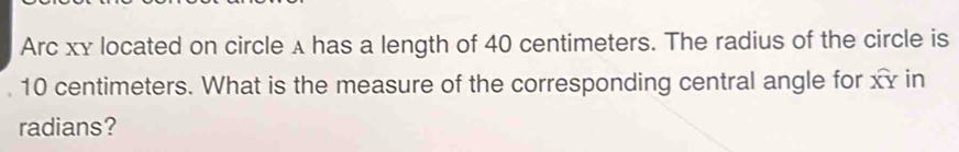 Arc xy located on circle λ has a length of 40 centimeters. The radius of the circle is
10 centimeters. What is the measure of the corresponding central angle for widehat XY in 
radians?