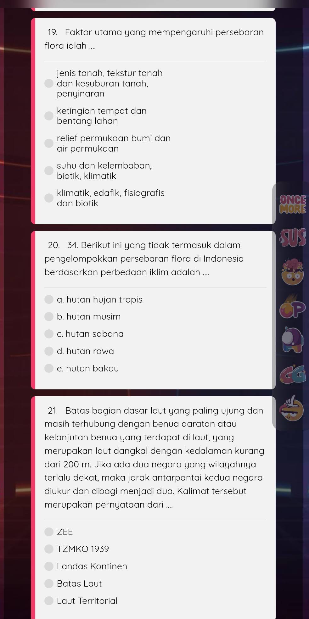 Faktor utama yang mempengaruhi persebaran
flora ialah ....
jenis tanah, tekstur tanah
dan kesuburan tanah,
penyinaran
ketingian tempat dan
bentang lahan
relief permukaan bumi dan
air permukaan
suhu dan kelembaban,
biotik, klimatik
klimatik, edafik, fisiografis
dan biotik
ONC
20. 34. Berikut ini yang tidak termasuk dalam
pengelompokkan persebaran flora di Indonesia
berdasarkan perbedaan iklim adalah ....
a. hutan hujan tropis
b. hutan musim
c. hutan sabana
d. hutan rawa
e. hutan bakau
21. Batas bagian dasar laut yang paling ujung dan
masih terhubung dengan benua daratan atau
kelanjutan benua yang terdapat di laut, yang
merupakan laut dangkal dengan kedalaman kurang
dari 200 m. Jika ada dua negara yang wilayahnya
terlalu dekat, maka jarak antarpantai kedua negara
diukur dan dibagi menjadi dua. Kalimat tersebut
merupakan pernyataan dari ....
ZEE
TZMKO 1939
Landas Kontinen
Batas Laut
Laut Territorial