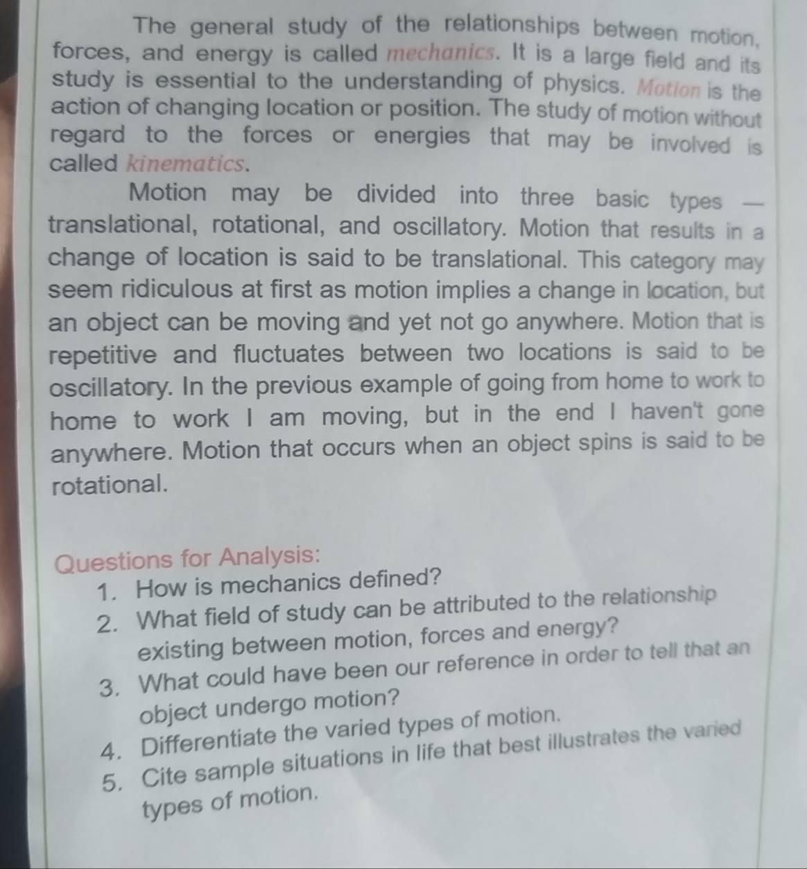 The general study of the relationships between motion, 
forces, and energy is called mechanics. It is a large field and its 
study is essential to the understanding of physics. Motion is the 
action of changing location or position. The study of motion without 
regard to the forces or energies that may be involved is . 
called kinematics. 
Motion may be divided into three basic types 
translational, rotational, and oscillatory. Motion that results in a 
change of location is said to be translational. This category may 
seem ridiculous at first as motion implies a change in location, but 
an object can be moving and yet not go anywhere. Motion that is 
repetitive and fluctuates between two locations is said to be 
oscillatory. In the previous example of going from home to work to 
home to work I am moving, but in the end I haven't gone 
anywhere. Motion that occurs when an object spins is said to be 
rotational. 
Questions for Analysis: 
1. How is mechanics defined? 
2. What field of study can be attributed to the relationship 
existing between motion, forces and energy? 
3. What could have been our reference in order to tell that an 
object undergo motion? 
4. Differentiate the varied types of motion. 
5. Cite sample situations in life that best illustrates the varied 
types of motion.