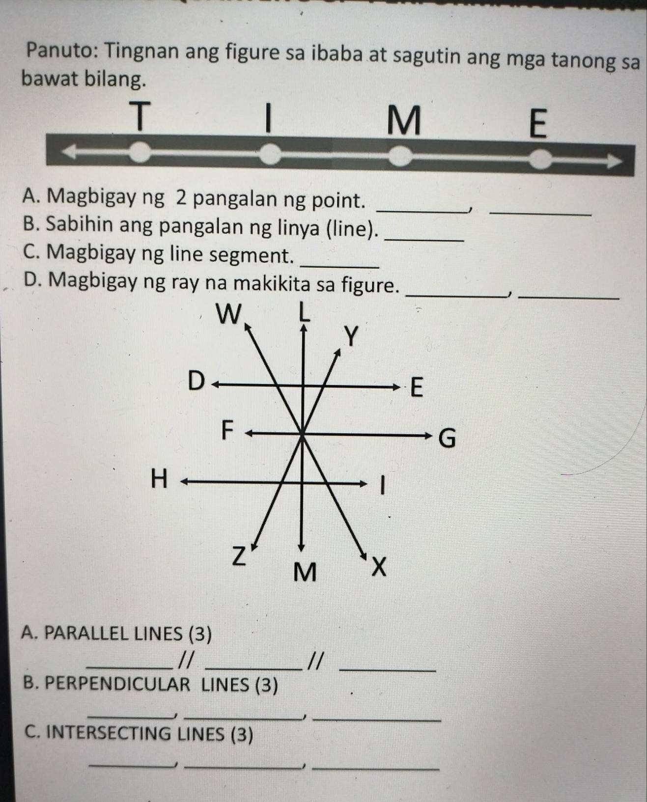 Panuto: Tingnan ang figure sa ibaba at sagutin ang mga tanong sa 
bawat bilang. 
M 
E 
_ 
A. Magbigay ng 2 pangalan ng point._ 
B. Sabihin ang pangalan ng linya (line)._ 
C. Magbigay ng line segment._ 
D. Magbigay ng ray na makikita sa figure. 
_1 
A. PARALLEL LINES (3) 
_//_ 
//_ 
B. PERPENDICULAR LINES (3) 
_ 
__ 
C. INTERSECTING LINES (3) 
_ 
__