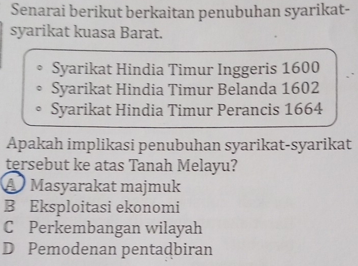 Senarai berikut berkaitan penubuhan syarikat-
syarikat kuasa Barat.
Syarikat Hindia Timur Inggeris 1600
Syarikat Hindia Timur Belanda 1602
Syarikat Hindia Timur Perancis 1664
Apakah implikasi penubuhan syarikat-syarikat
tersebut ke atas Tanah Melayu?
A Masyarakat majmuk
B Eksploitasi ekonomi
C Perkembangan wilayah
D Pemodenan pentadbiran