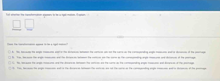 Tell whether the cansfornation appears to be a rgid motion. Expiain
Does the transtormation appear to be a rigid mosion?
A. No, because the angle measures and/or the distances behween the vertices are not the same as the corresponding angle measures and/or dislances of the premage
B. Yes, because the angle measures and the distances bebween the verices are the same as the comesponding angle measures and distances of the prevage
C. No, because the angle messiures and the distances behwem the vertices are the same as the comresponding angle measures and distances of the premage
D. Yes, because the angle measures and/or the distances between the vertices are not the same as the corresponding angle maasures and/or distances of the preemage