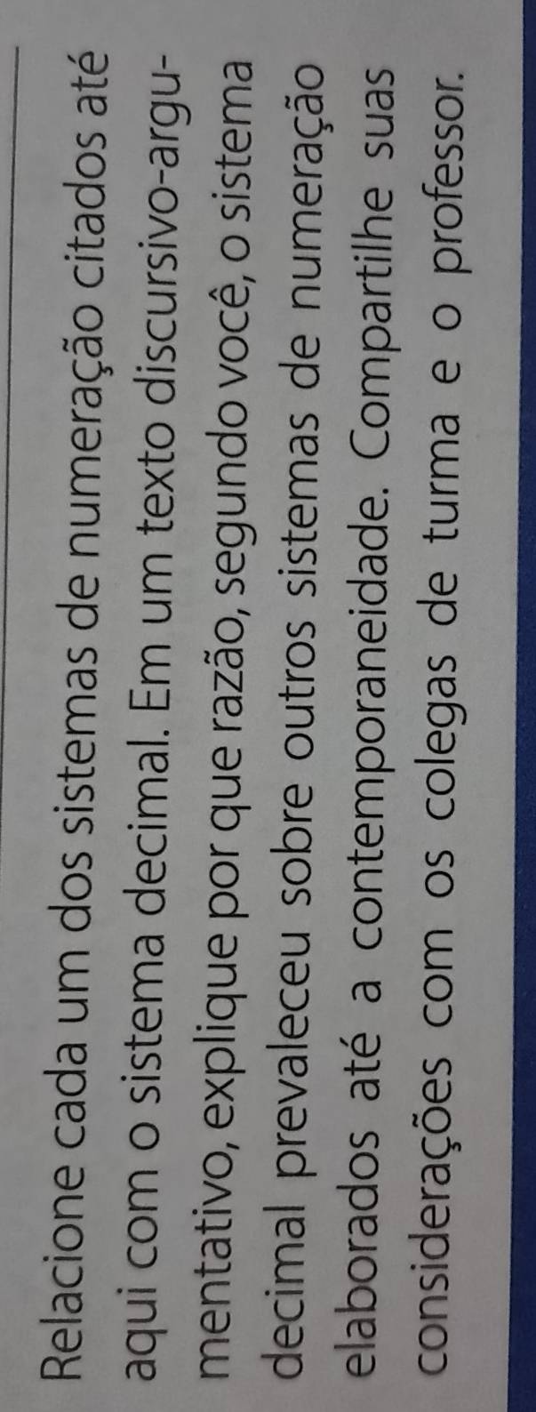 Relacione cada um dos sistemas de numeração citados até 
aqui com o sistema decimal. Em um texto discursivo-argu- 
mentativo, explique por que razão, segundo você, o sistema 
decimal prevaleceu sobre outros sistemas de numeração 
elaborados até a contemporaneidade. Compartilhe suas 
considerações com os colegas de turma e o professor.