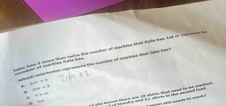 Jake has 3 more than twice the number of marbles that Kylle has. Let m represent the
Which expression represents the number of marbles that Jake has?
number of marbles Kylie has.
2m+3
A 3m+2
B 5+m
nd she knows there are 18 shirts that need to be washed.
of laundry and 2s shirts in the second load.
C
I nuren'still needs to wash?
D 5m