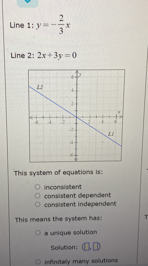 Line 1: y=- 2/3 x
Line 2: 2x+3y=0
This system of equations is:
inconsistent
consistent dependent
consistent independent
This means the system has: T
a unique solution
Solution: (□ ,□ )
infinitely many solutions