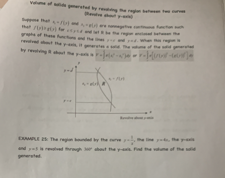 Volume of solids generated by revolving the region between two curves
(Revolve about y-axis)
Suppose that x_1=f(y) and x_1=g(y) are nonnegative continuous function such
that f(y)≥ g(y) for c≤ y≤ d and let R be the region enclosed between the
graphs of these functions and the lines y=c and y=d. When this region is
revolved about the y-axis, it generates a solid. The volume of the solid generated
by revolving R about the y-axis is V=∈tlimits _1^(4π (x_i^2-x_1^3)dy or V=∈t ^4)π [(f(y))^2-(g(y))^5]dy
EXAMPLE 25: The region bounded by the curve y= 1/x  , the line y=4x , the y-axis
and y=5 is revolved through 360° about the y-axis. Find the volume of the solid
generated.