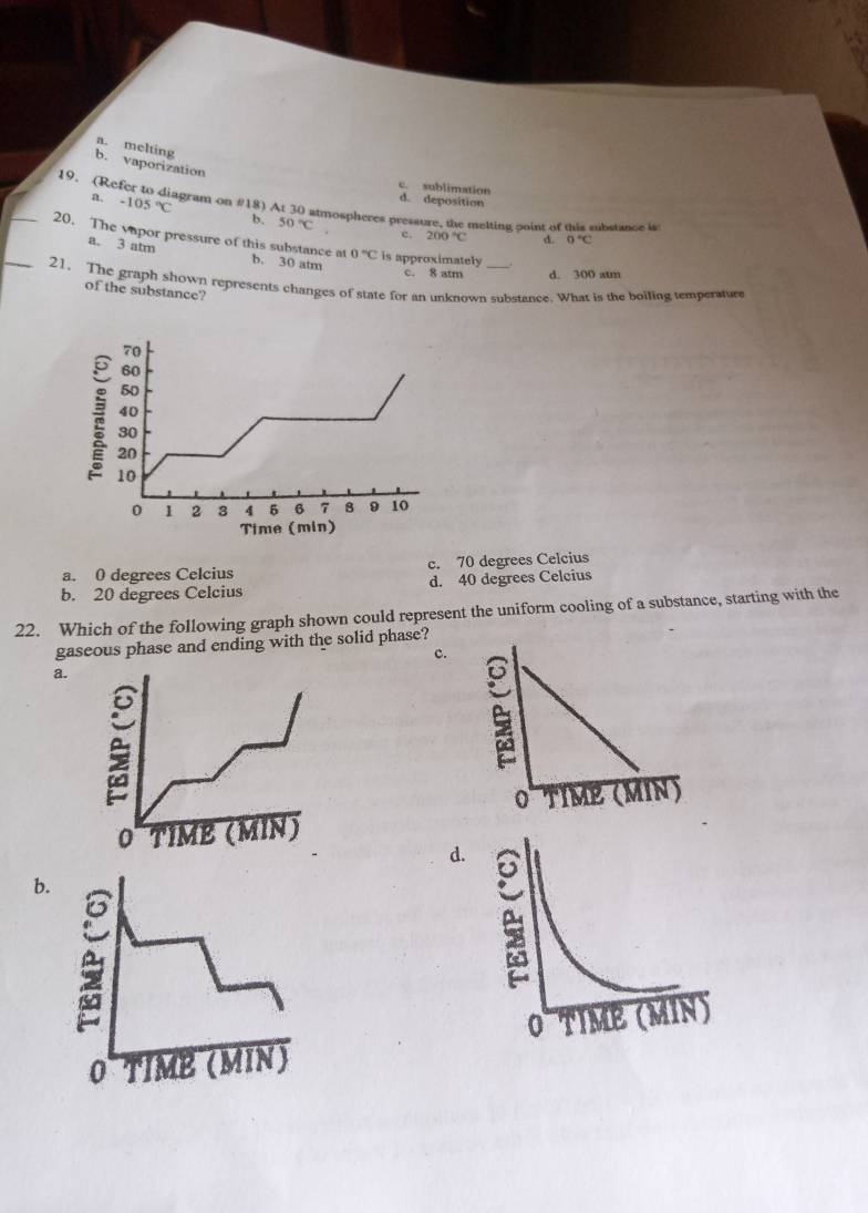 a. melting
b. vaporization
19. (Re
c. sublimation
d. deposition
a. -105°C agram on #18) At 30 atmospheres pressure, the melting point of this substance is
b. 50°C c. 200°C d. 0°C
_20. The vapor pressure of this substance at b. 30 atm
a. 3 atm
0°C is approximately
c. 8 atm d. 300 atm
_21. The graph shown represents changes of state for an unknown substance. What is the boiling temperature
of the substance?
a. 0 degrees Celcius c. 70 degrees Celcius
b. 20 degrees Celcius d. 40 degrees Celcius
22. Which of the following graph shown could represent the uniform cooling of a substance, starting with the
gaseous phase and ending with the solid phase?
c.
a.

d
b.