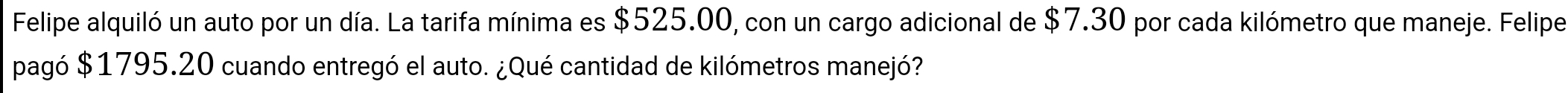 Felipe alquiló un auto por un día. La tarifa mínima es $525.00, con un cargo adicional de $7.30 por cada kilómetro que maneje. Felipe 
pagó $1795.20 cuando entregó el auto. ¿Qué cantidad de kilómetros manejó?