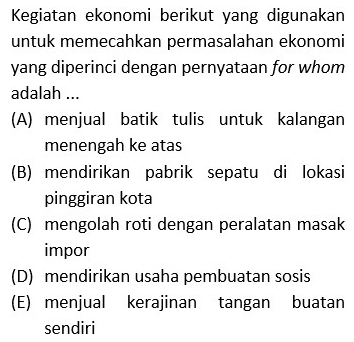 Kegiatan ekonomi berikut yang digunakan
untuk memecahkan permasalahan ekonomi
yang diperinci dengan pernyataan for whom
adalah ...
(A) menjual batik tulis untuk kalangan
menengah ke atas
(B) mendirikan pabrik sepatu di lokasi
pinggiran kota
(C) mengolah roti dengan peralatan masak
impor
(D) mendirikan usaha pembuatan sosis
(E) menjual kerajinan tangan buatan
sendiri