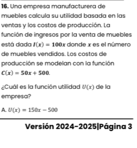 Una empresa manufacturera de
muebles calcula su utilidad basada en las
ventas y los costos de producción. La
función de ingresos por la venta de muebles
está dada I(x)=100x donde x es el número
de muebles vendidos. Los costos de
producción se modelan con la función
C(x)=50x+500. 
¿Cuál es la función utilidad U(x) de la
empresa?
A. U(x)=150x-500
Versión 2024-2025|Página 3