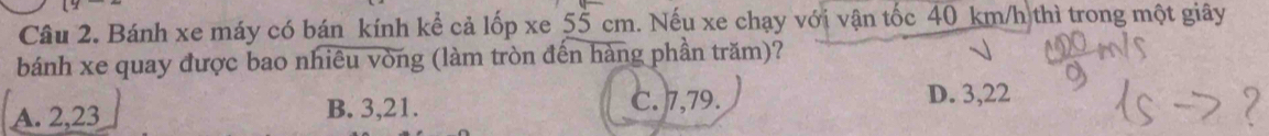 Bánh xe máy có bán kính kể cả lốp xe 55 cm. Nếu xe chạy với vận tốc 40 km/h thì trong một giây
bánh xe quay được bao nhiêu vòng (làm tròn đến hàng phần trăm)?
A. 2,23 B. 3, 21. C. 7,79.
D. 3, 22