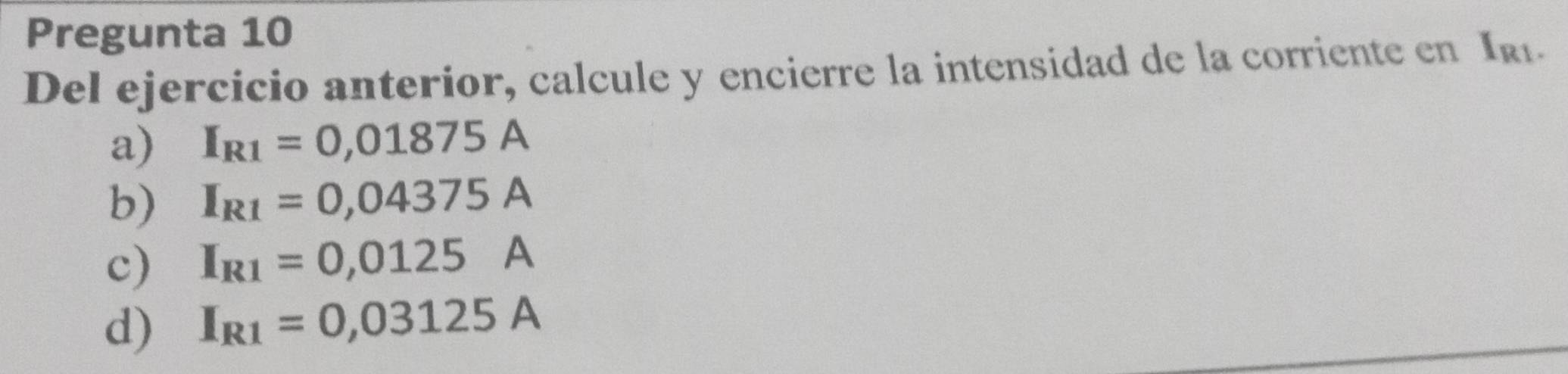 Pregunta 10
Del ejercicio anterior, calcule y encierre la intensidad de la corriente en Iki.
a) I_R1=0,01875A
b) I_R1=0,04375A
c) I_R1=0,0125A
d) I_R1=0,03125A