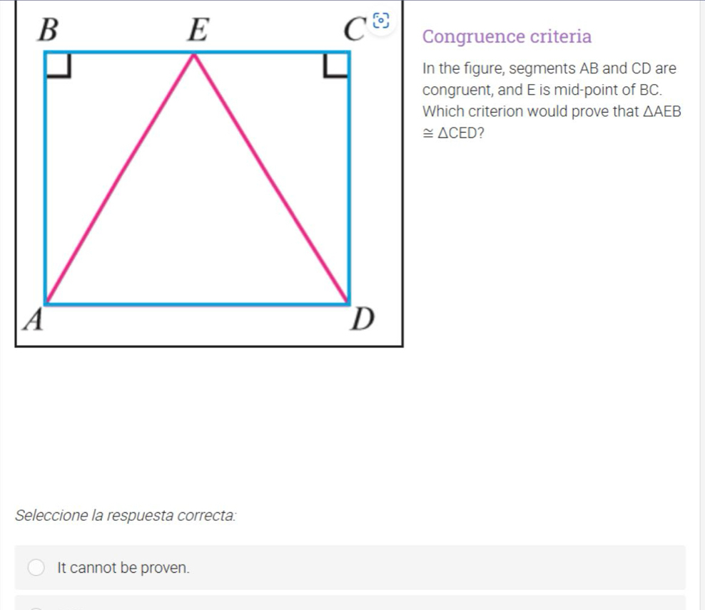 Congruence criteria
In the figure, segments AB and CD are
congruent, and E is mid-point of BC.
Which criterion would prove that △ AEB
≌ △ CED 2
Seleccione la respuesta correcta:
It cannot be proven.