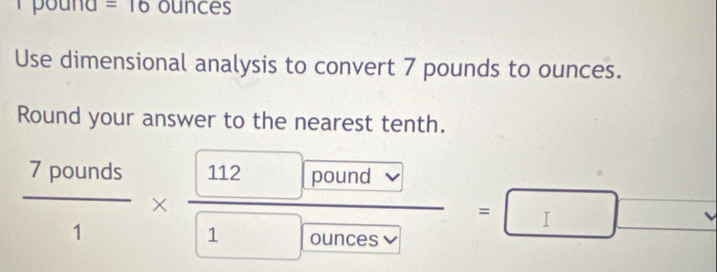 =16 ounces
Use dimensional analysis to convert 7 pounds to ounces. 
Round your answer to the nearest tenth.
 7pounds/1 *  (112□ /pounds)/1 =□