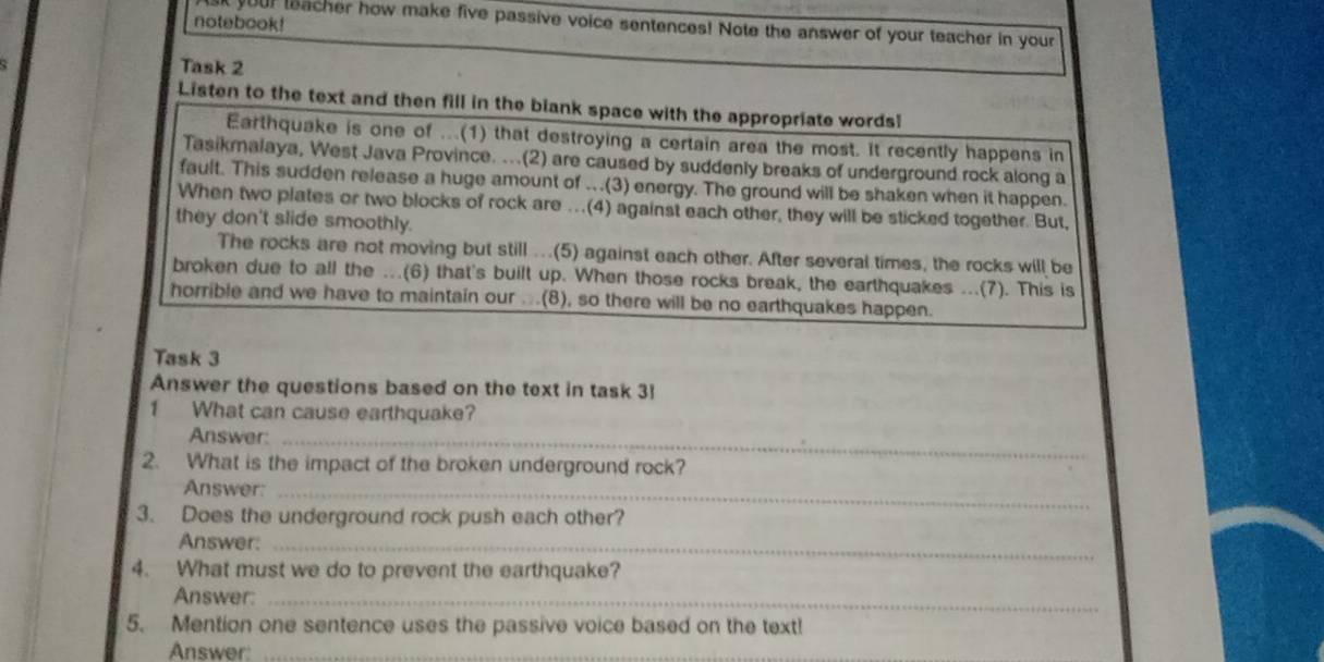 notebook! 
sk your leacher how make five passive voice sentences! Note the answer of your teacher in your 
Task 2 
Listen to the text and then fill in the blank space with the appropriate words! 
Earthquake is one of ...(1) that destroying a certain area the most. It recently happens in 
Tasikmalaya, West Java Province. ...(2) are caused by suddenly breaks of underground rock along a 
fault. This sudden release a huge amount of .(3) energy. The ground will be shaken when it happen. 
When two plates or two blocks of rock are ..(4) against each other, they will be sticked together. But, 
they don't slide smoothly. 
The rocks are not moving but still ...(5) against each other. After several times, the rocks will be 
broken due to all the ...(6) that's built up. When those rocks break, the earthquakes ...(7). This is 
horrible and we have to maintain our ...(8), so there will be no earthquakes happen. 
Task 3 
Answer the questions based on the text in task 3 
1 What can cause earthquake? 
Answer:_ 
2. What is the impact of the broken underground rock? 
Answer:_ 
3. Does the underground rock push each other? 
Answer:_ 
4. What must we do to prevent the earthquake? 
Answer:_ 
5. Mention one sentence uses the passive voice based on the text! 
Answer:_