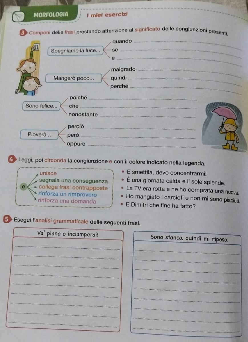 MORFOLOGIA I miei esercizi 
> Componi delle frasi prestando attenzione al significato delle congiunzioni presenti. 
quando_ 
Spegniamo la luce... se 
_e 
_ 
malgrado_ 
Mangerò poco... quindi_ 
perché_ 
poiché_ 
Sono felice... che_ 
nonostante_ 
perciò_ 
Pioverà... però_ 
oppure_ 
Leggi, poi circonda la congiunzione e con il colore indicato nella legenda. 
unisce 
E smettila, devo concentrarmi! 
segnala una conseguenza È una giornata calda e il sole splende. 
e collega frasi contrapposte La TV era rotta e ne ho comprata una nuova. 
rinforza un rimprovero Ho mangiato i carciofi e non mi sono piaciuti. 
rinforza una domanda E Dimitri che fine ha fatto? 
5> Esegui l’analisi grammaticale delle seguenti frasi. 
_ 
Va' piano o inciamperai! Sono stanco, quindi mi riposo. 
_ 
_ 
_ 
_ 
_ 
_ 
_ 
_ 
_ 
_ 
_ 
_ 
_ 
_ 
_ 
_ 
_