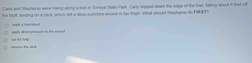 Carly and Stephanie were hiking along a trail in Torreya State Park Carly slipped down the edge of the trail, falling about 6 feet off
the bluff, landing on a stick, which left a deep puncture wound in her thigh. What should Stephanie do FIRST?
apply a touriquet
apply direct pressure to the wound
run for help
remove the stick