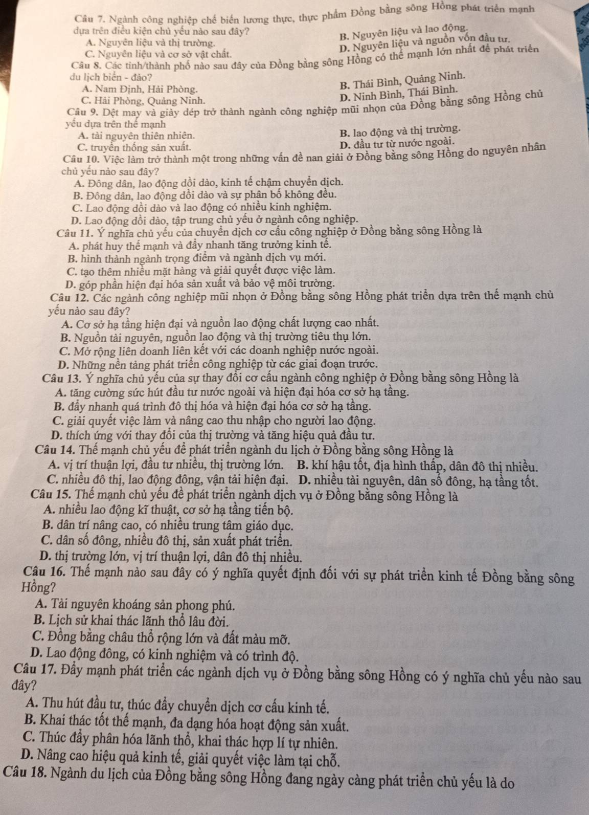 Ngành công nghiệp chế biến lương thực, thực phẩm Đồng bằng sông Hồng phát triển mạnh
dựa trên điều kiện chủ yếu nào sau đây?
B. Nguyên liệu và lao động.
A. Nguyên liệu và thị trường.
D. Nguyên liệu và nguồn vốn đầu tư.
C. Nguyên liệu và cơ sở vật chất.
Câu 8. Các tinh/thành phố nào sau đây của Đồng bằng sông Hồng có thế mạnh lớn nhất để phát triển
du lịch biển - đảo?
A. Nam Định, Hải Phòng.
B. Thái Bình, Quảng Ninh.
C. Hải Phòng, Quảng Ninh.
D. Ninh Bình, Thái Bình.
Câu 9. Dệt may và giảy dép trở thành ngành công nghiệp mũi nhọn của Đồng bằng sông Hồng chủ
yếu dựa trên thể mạnh
A. tài nguyên thiên nhiên.
B. lao động và thị trường.
C. truyền thống sản xuất. D. đầu từ từ nước ngoài.
Cầu 10. Việc làm trở thành một trong những vấn đề nan giải ở Đồng bằng sông Hồng do nguyên nhân
chủ yếu nào sau đây?
A. Đông dân, lao động dồi dào, kinh tế chậm chuyển dịch.
B. Đông dân, lao động dồi dào và sự phân bố không đều.
C. Lao động dồi dào và lao động có nhiều kinh nghiệm.
D. Lao động dồi dào, tập trung chủ yếu ở ngành công nghiệp.
Câu 11. Ý nghĩa chủ yếu của chuyển dịch cơ cầu công nghiệp ở Đồng bằng sông Hồng là
A. phát huy thể mạnh và đầy nhanh tăng trưởng kinh tế.
B. hình thành ngành trọng điểm và ngành dịch vụ mới.
C. tạo thêm nhiều mặt hàng và giải quyết được việc làm.
D. góp phần hiện đại hóa sản xuất và bảo vệ môi trường.
Câu 12. Các ngành cổng nghiệp mũi nhọn ở Đồng bằng sông Hồng phát triển dựa trên thế mạnh chủ
yếu nào sau đây?
A. Cơ sở hạ tầng hiện đại và nguồn lao động chất lượng cao nhất.
B. Nguồn tài nguyên, nguồn lạo động và thị trường tiêu thụ lớn.
C. Mở rộng liên doanh liên kết với các doanh nghiệp nước ngoài.
D. Những nền tảng phát triển công nghiệp từ các giai đoạn trước.
Câu 13. Ý nghĩa chủ yếu của sự thay đổi cơ cấu ngành công nghiệp ở Đồng bằng sông Hồng là
A. tăng cường sức hút đầu tư nước ngoài và hiện đại hóa cơ sở hạ tầng.
B. đầy nhanh quá trình đô thị hóa và hiện đại hóa cơ sở hạ tầng.
C. giải quyết việc làm và nâng cao thu nhập cho người lao động.
D. thích ứng với thay đổi của thị trường và tăng hiệu quả đầu tư.
Câu 14. Thế mạnh chủ yếu để phát triển ngành du lịch ở Đồng bằng sông Hồng là
A. vị trí thuận lợi, đầu tư nhiều, thị trường lớn. B. khí hậu tốt, địa hình thấp, dân đô thị nhiều.
C. nhiều đô thị, lao động đông, vận tải hiện đại. D. nhiều tài nguyên, dân số đông, hạ tầng tốt.
Câu 15. Thế mạnh chủ yếu đề phát triển ngành dịch vụ ở Đồng bằng sông Hồng là
A. nhiều lao động kĩ thuật, cơ sở hạ tầng tiến bộ.
B. dân trí nâng cao, có nhiều trung tâm giáo dục.
C. dân số đông, nhiều đô thị, sản xuất phát triển.
D. thị trường lớn, vị trí thuận lợi, dân đô thị nhiều.
Câu 16. Thế mạnh nào sau đây có ý nghĩa quyết định đối với sự phát triển kinh tế Đồng bằng sông
Hồng?
A. Tài nguyên khoáng sản phong phú.
B. Lịch sử khai thác lãnh thổ lâu đời.
C. Đồng bằng châu thổ rộng lớn và đất màu mỡ.
D. Lao động đông, có kinh nghiệm và có trình độ.
Câu 17. Đầy mạnh phát triển các ngành dịch vụ ở Đồng bằng sông Hồng có ý nghĩa chủ yếu nào sau
đây?
A. Thu hút đầu tư, thúc đầy chuyển dịch cơ cấu kinh tế.
B. Khai thác tốt thế mạnh, đa dạng hóa hoạt động sản xuất.
C. Thúc đầy phân hóa lãnh thổ, khai thác hợp lí tự nhiên.
D. Nâng cao hiệu quả kinh tế, giải quyết việc làm tại chỗ.
Câu 18. Ngành du lịch của Đồng bằng sông Hồng đang ngày càng phát triển chủ yếu là do