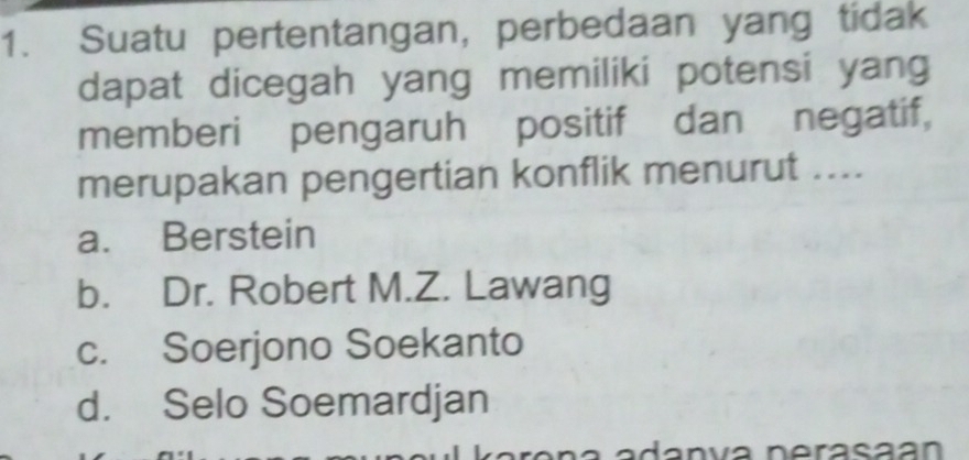 Suatu pertentangan, perbedaan yang tidak
dapat dicegah yang memiliki potensi yang
memberi pengaruh positif dan negatif,
merupakan pengertian konflik menurut ....
a. Berstein
b. Dr. Robert M.Z. Lawang
c. Soerjono Soekanto
d. Selo Soemardjan