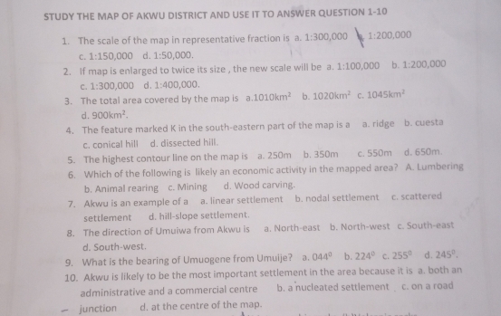 STUDY THE MAP OF AKWU DISTRICT AND USE IT TO ANSWER QUESTION 1-10
1. The scale of the map in representative fraction is a. 1:300 ,000 1:200 00 D
C. 1:150,000 d. 1:50,000. 
2. If map is enlarged to twice its size , the new scale will be a. 1:100,000 b. 1:200,000
C. 1:300,000 d . 1:400,000. 
3. The total area covered by the map is a. 1010km^2 b. 1020km^2 C. 1045km^2
d. 900km^2. 
4. The feature marked K in the south-eastern part of the map is a a. ridge b. cuesta
c. conical hill d. dissected hill.
5. The highest contour line on the map is a. 250m b. 350m c. 550m d. 650m.
6. Which of the following is likely an economic activity in the mapped area? A. Lumbering
b. Animal rearing c. Mining d. Wood carving.
7. Akwu is an example of a a. linear settlement b. nodal settlement c. scattered
settlement d. hill-slope settlement.
8. The direction of Umuiwa from Akwu is a. North-east b. North-west c. South-east
d. South-west.
9. What is the bearing of Umuogene from Umuije? a. 044° b. 224° C. 255° d. 245°. 
10. Akwu is likely to be the most important settlement in the area because it is a. both an
administrative and a commercial centre b. a nucleated settlement c. on a road
junction d. at the centre of the map.