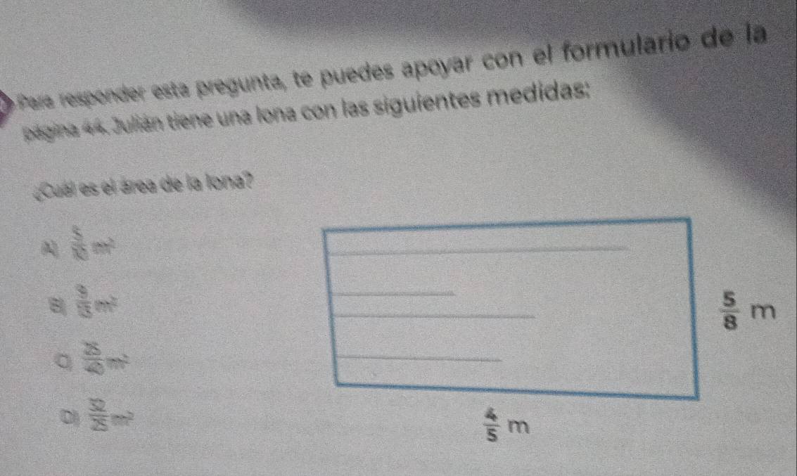 Para responder está pregunta, te puedes apoyar con el formulario de la
página 44. Julián tiene una lona con las siguientes medidas:
¿Cual es el área de la lona?
 5/10 m^2
8  3/13 m^2
。  8/4 m^2
D  52/25 m^2