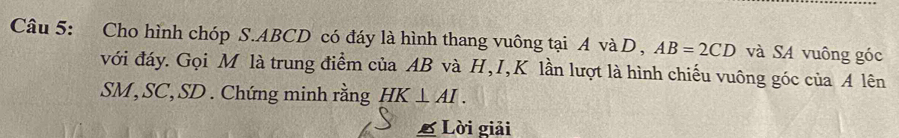 Cho hình chóp S. ABCD có đáy là hình thang vuông tại A và D , AB=2CD và SA vuông góc 
với đáy. Gọi M là trung điểm của AB và H, I, K lần lượt là hình chiếu vuông góc của A lên
SM, SC, SD. Chứng minh rằng HK⊥ AI. 
£ Lời giải