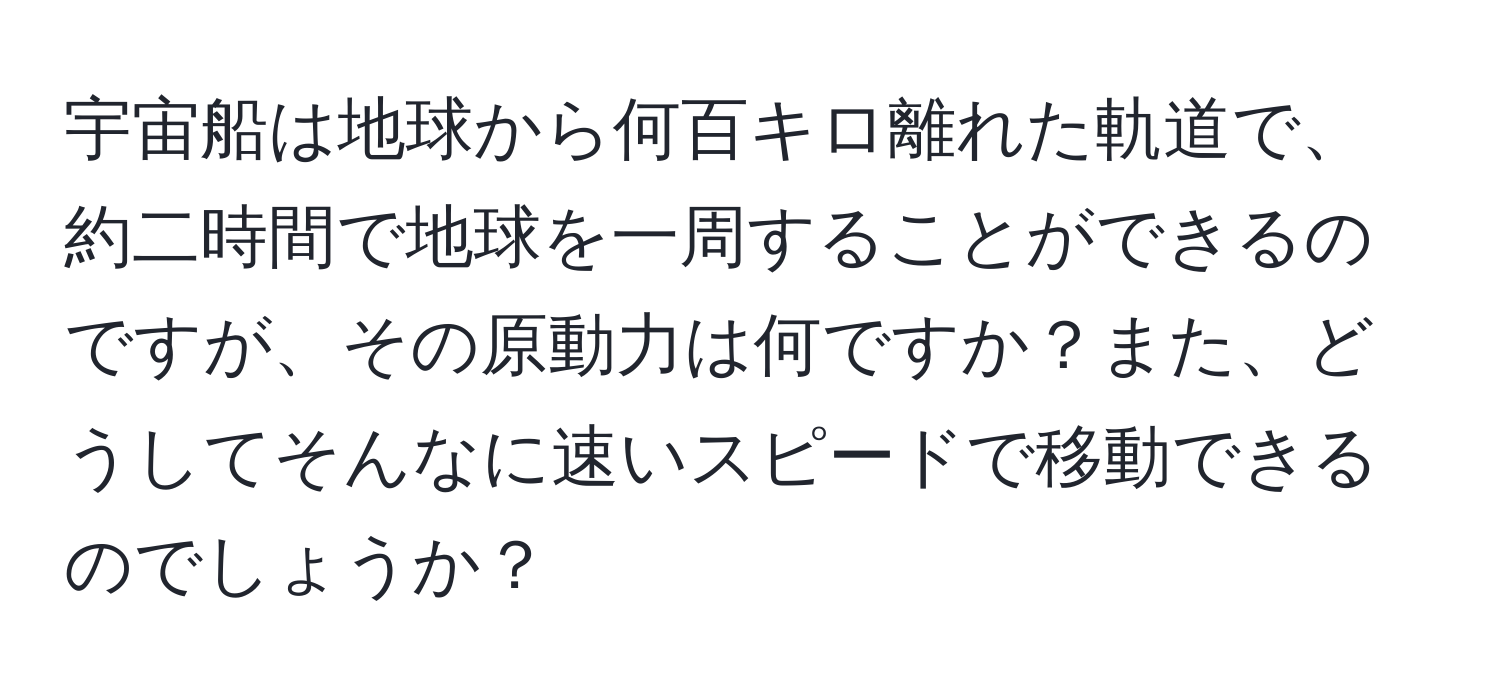 宇宙船は地球から何百キロ離れた軌道で、約二時間で地球を一周することができるのですが、その原動力は何ですか？また、どうしてそんなに速いスピードで移動できるのでしょうか？