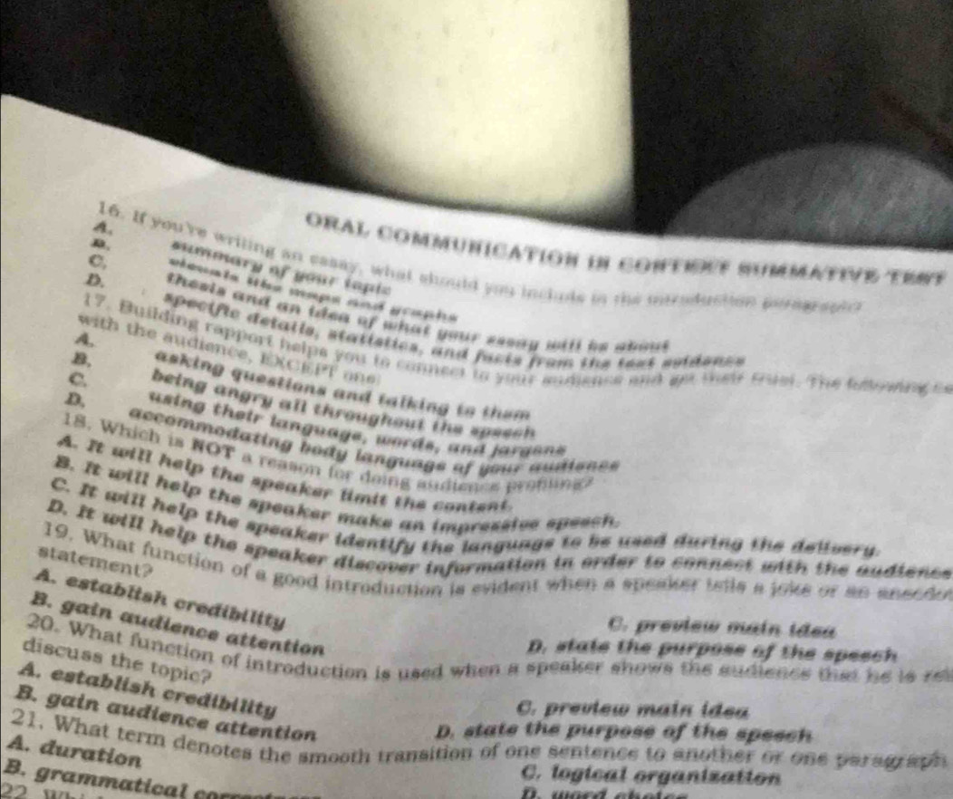 oral communication i contione SummativE tMt
C,
D. summary of your tapic
A. 16. If you're writing an essay, what should you inclds in the mntraduction peragrapl?
D. theels and an idea of what your sesay will is aoou .
specific detatls, statistics, and facts from the test suidenss
A.
with the audience, ECET 
17. Building rapport helps you to connect to your andence and ge their Quel. The feowing t
B, asking questions and talking to them 
a
C. being angry all throughout the speec
D. using their language, words, and jargons
accommodating body languags of your audisnc s
18. Which is NOT a reason for doing audienes pro ng
A. It will help the speaker limit the content
B. It will help the speaker make an impressive speech.
C. It will help the speaker identify the languags to be used during the delivery.
D. It will help the speaker discover information in order to connect with the audiones
statement?
19. What function of a good introduction is evident when a speaker tells a joke or an aneede
A. establish credibility
B. gain audience attention
C. preview main idea
D. state the purpose of the speech
20. What function of introduction is used when a speaker shows the sudiencs that he is re
discuss the topic?
A. establish credibility
C. preview main idea
B. gain audience attention
D. state the purpose of the speech
21. What term denotes the smooth transition of one sentence to another or one paragraph
A. duration
C. logical organization
B. grammatical corç
22 1