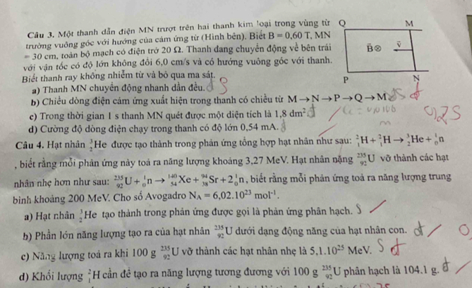 Một thanh dẫn điện MN trượt trên hai thanh kim loại trong vùng từ Q
trường vuông góc với hướng của cảm ứng từ (Hình bên). Biết B=0.60T , MN
=30cm h, toàn bộ mạch có điện trở 20 Ω. Thanh đang chuyển động về bên trái
với vận tốc có độ lớn không đồi 6,0 cm/s và có hướng vuông gốc với thanh.
Biểt thanh ray không nhiễm từ và bỏ qua ma sát.
a) Thanh MN chuyền động nhanh dần đều.
b) Chiều dòng điện cảm ứng xuất hiện trong thanh có chiều từ M  N P Q A
e) Trong thời gian 1 s thanh MN quét được một diện tích là 1,8dm^2
d) Cường độ dòng điện chạy trong thanh có độ lớn 0,54 mA.
Câu 4. Hạt nhân beginarrayr 3 2endarray He được tạo thành trong phản ứng tổng hợp hạt nhân như sau: _1^(2H+_1^2Hto _2^3He+_0^1n
, biết rằng mỗi phản ứng này toả ra năng lượng khoảng 3,27 MeV. Hạt nhân nặng _(92)^(235)U vỡ thành các hạt
nhân nhẹ hơn như sau: _(92)^(235)U+_0^1nto _(54)^(140)Xe+_(38)^(94)Sr+2_0^1n , biết rằng mỗi phản ứng toả ra năng lượng trung
bình khoảng 200 MeV. Cho số Avogadro N_A)=6,02.10^(23)mol^(-1).
a) Hạt nhân beginarrayr 3 2endarray He tạo thành trong phản ứng được gọi là phản ứng phân hạch.
b) Phần lớn năng lượng tạo ra của hạt nhân _(92)^(235)U đưới dạng động năng của hạt nhân con.
c) Năng lượng toả ra khi 100g_(92)^(235)U vỡ thành các hạt nhân nhẹ là 5,1.10^(25) MeV.
d) Khối lượng _1^2H cần đề tạo ra năng lượng tương đương với 100g_(92)^(235)U phân hạch là 104.1 g.