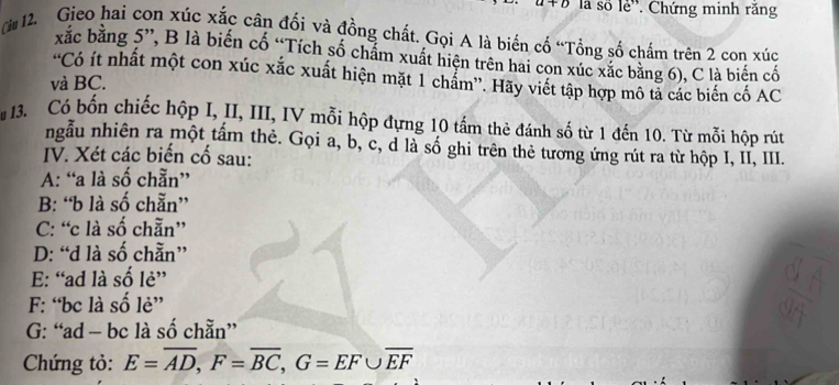 là số lẻ''. Chứng minh răng
( 12. Gieo hai con xúc xắc cận đối và đồng chất. Gọi A là biến cố “Tổng số chấm trên 2 con xúc
xắc bằng 5 ”, B là biến cố “Tích số chẩm xuất hiện trên hai con xúc xắc băng 6), C là biến cố
'Có ít nhất một con xúc xắc xuất hiện mặt 1 chẩm”. Hãy viết tập hợp mô tả các biến cố AC
và BC.
13. Có bốn chiếc hộp I, II, III, IV mỗi hộp đựng 10 tấm thẻ đánh số từ 1 đến 10. Từ mỗi hộp rút
ngẫu nhiên ra một tấm thẻ. Gọi a, b, c, d là số ghi trên thẻ tương ứng rút ra từ hộp I, II, III.
IV. Xét các biến cố sau:
A: “a là số chẵn”
B: “b là số chẵn”
C: “c là số chẵn”
D: “d là số chẵn”
E: “ ad là số lẻ”
F: “ bc là số lẻ”
G: “ ad - bc là số chẵn”
Chứng tỏ: E=overline AD, F=overline BC, G=EF∪ overline EF