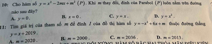 10: Cho hàm số y=x^2-2mx+m^2(P). Khi m thay đồi, đỉnh của Parabol (P) luôn nằm trên đường
nào sau đây?
A. y=0.
B. x=0. C. y=x. D. y=x^2. 
11: Tìm giá trị của tham số m đề đỉnh / của đồ thị hàm số y=-x^2+6x+m thuộc đường thẳng
y=x+2019.
C. m=2036. D. m=2013.
A. m=2020. B. m=2000. Đối vưing hàm số bảc hai thỏa măn điệu kiên