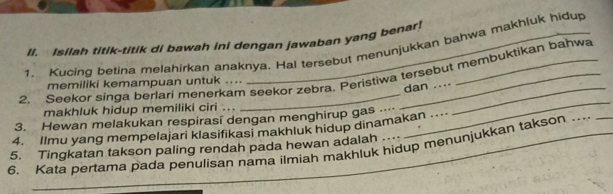 Isilah titik-titik di bawah ini dengan jawaban yang benar! 
1. Kucing betina melahirkan anaknya. Hal tersebut menunjukkan bahwa makhluk hidup 
2. Seekor singa berlari menerkam seekor zebra. Peristiwa tersebut membuktikan bahwa 
memiliki kemampuan untuk .... 
dan 
makhluk hidup memiliki ciri .. 
3. Hewan melakukan respirasī dengan menghirup gas 
_ 
4. Ilmu yang mempelajari klasifikasi makhluk hidup dinamakan ... 
6. Kata pertama pada penulisan nama ilmiah makhluk hidup menunjukkan takson …. 
5. Tingkatan takson paling rendah pada hewan adalah