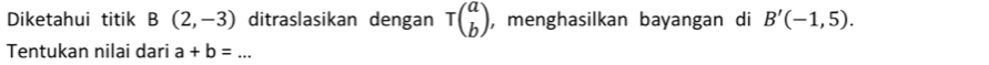 Diketahui titik B(2,-3) ditraslasikan dengan Tbeginpmatrix a bendpmatrix , menghasilkan bayangan di B'(-1,5). 
Tentukan nilai dari a+b=... _