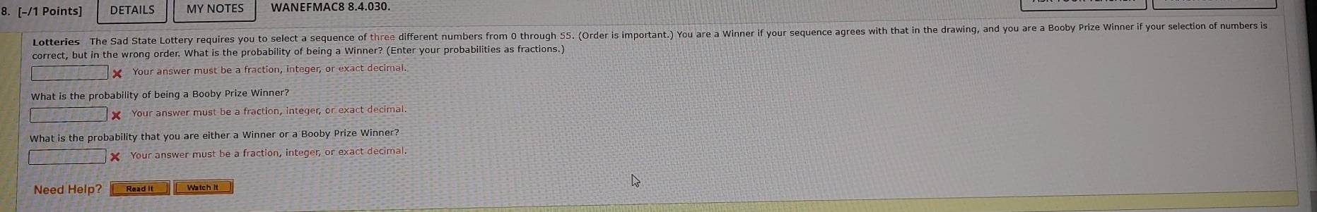 DETAILS MY NOTES WANEFMAC8 8.4.030. 
Lotteries The Sad State Lottery requires you to select a sequence of three different numbers from 0 through 55. (Order is important.) You are a Winner if your sequence agrees with that in the drawing, and you are a Booby Prize Winner if your selection of numbers is 
correct, but in the wrong order. What is the probability of being a Winner? (Enter your probabilities as fractions.) 
X Your answer must be a fraction, integer, or exact decimal. 
What is the probability of being a Booby Prize Winner? 
X Your answer must be a fraction, integer, or exact decimal. 
What is the probability that you are either a Winner or a Booby Prize Winner? 
Your answer must be a fraction, integer, or exact decimal 
Need Help?