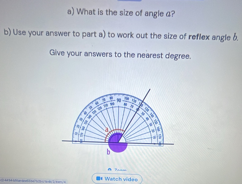 What is the size of angle a? 
b) Use your answer to part a) to work out the size of reflex angle b. 
Give your answers to the nearest degree.
70 80 90 100
60
110
so 110 100 80 70 1 to 
to 120
140 130
D 

8 5

3 a 
a 
= 
b 
7aam 
c2-44 94-b9 be-de e55 be7 b2b c/ ta sk/2/ it em/ 4 
Watch video