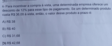 6- Para incentivar a compra à vista, uma determinada empresa oferece um
desconto de 12% para esse tipo de pagamento. Se um determinado produto
custa R$ 36,00 à vista, então, o valor desse produto a prazo é:
A) R$ 38
B) R$ 40
C) R$ 31,68
D R$ 42,68