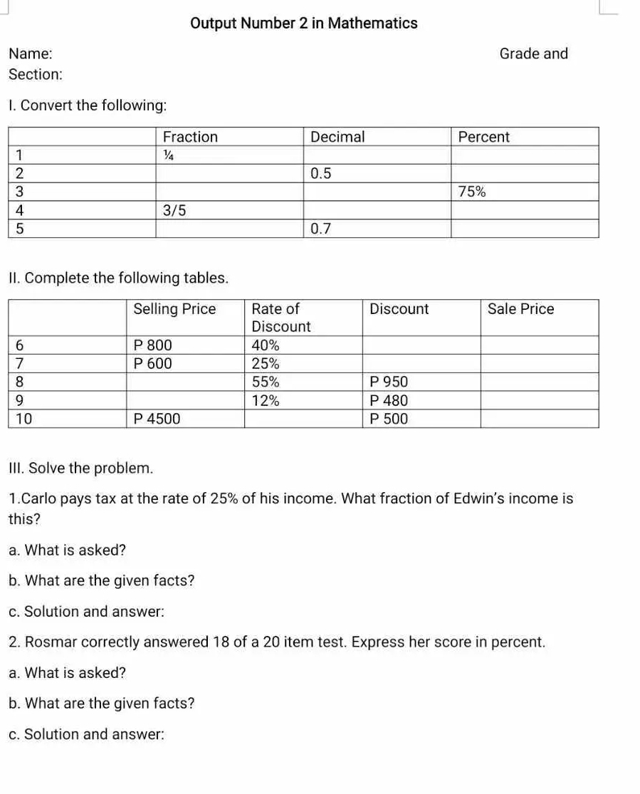 Output Number 2 in Mathematics 
Name: Grade and 
Section: 
I. Convert the following: 
II. Complete the following tables. 
III. Solve the problem. 
1.Carlo pays tax at the rate of 25% of his income. What fraction of Edwin’s income is 
this? 
a. What is asked? 
b. What are the given facts? 
c. Solution and answer: 
2. Rosmar correctly answered 18 of a 20 item test. Express her score in percent. 
a. What is asked? 
b. What are the given facts? 
c. Solution and answer: