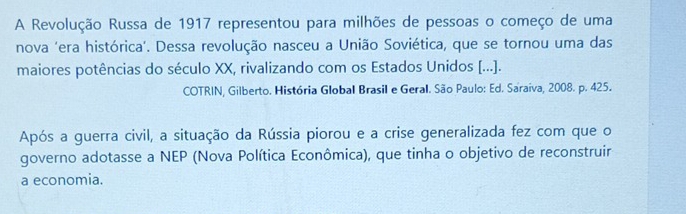 A Revolução Russa de 1917 representou para milhões de pessoas o começo de uma 
nova 'era histórica'. Dessa revolução nasceu a União Soviética, que se tornou uma das 
maiores potências do século XX, rivalizando com os Estados Unidos [...]. 
COTRIN, Gilberto. História Global Brasil e Geral. São Paulo: Ed. Saraiva, 2008. p. 425. 
Após a guerra civil, a situação da Rússia piorou e a crise generalizada fez com que o 
governo adotasse a NEP (Nova Política Econômica), que tinha o objetivo de reconstruir 
a economia.