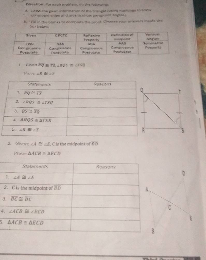 Direation: For each problem, do the following
A. Label the given information of the triangle (vsing markings to show
congruent sides and arcs to show congruent angles).
B. "Fill in the blanks to complate the proof, Choose your answers inside the
box below.
1. Given overline RQ≌ overline TS,∠ RQS≌ ∠ TSQ
Prove: ∠ R≌ ∠ T
2. Given: ∠ A≌ ∠ E , C is the midpoint of overline BD
Prove: △ ACB≌ △ ECD
Statements Reasons
D
1. ∠ A≌ ∠ E
2. C is the midpoint of overline BD A.
3. overline BC≌ overline DC
4. ∠ ACB≌ ∠ ECD
C
5. △ ACB≌ △ ECD
E
B