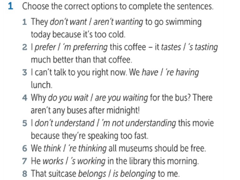 Choose the correct options to complete the sentences.
1 They don’t want / aren’t wanting to go swimming
today because it’s too cold.
2 I prefer I ’m preferring this coffee - it tastes | ’s tasting
much better than that coffee.
3 I can’t talk to you right now. We have I ’re having
lunch.
4 Why do you wait I are you waiting for the bus? There
aren’t any buses after midnight!
5 I don’t understand I ’m not understanding this movie
because they’re speaking too fast.
6 We think I ’re thinking all museums should be free.
7 He works / ’s working in the library this morning.
8 That suitcase belongs I is belonging to me.