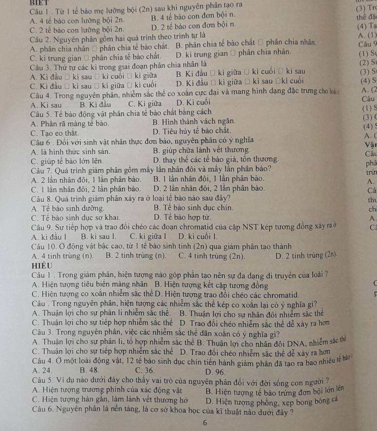 BIET
Câu 1 . Từ 1 tế bào mẹ lưỡng bội (2n) sau khí nguyên phân tạo ra
A. 4 tế bào con lưỡng bội 2n. B. 4 tế bào con đơn bội n. (3) Tr
C. 2 tế bào con lưỡng bội 2n. D. 2 tế bảo con đơn bội n. thể đặ
Câu 2. Nguyên phần gồm hai quá trình theo trình tự là (4) Tạ A. (1)
A. phân chia nhân Ô phân chia tế bào chất. B. phân chia tế bào chất Đ phân chia nhân. Câu 9
C. kì trung gian Ô phân chia tế bào chất. D. kì trung gian → phân chia nhân. (1) S
Câu 3. Thứ tự các kì trong giai đoạn phân chia nhân là
A. Kì đầu Ô kì sau Đ kì cuối Ô kỉ giữa B. Kì đầu Đ kì giữa → kì cuối Đ kì sau (2) S (3) S
C. Kì đầu Đ kì sau ồ kì giữa Đ kì cuối D. Kì đầu Đ kì giữa Đ kì sau Đkì cuối (4) S
Câu 4. Trong nguyên phần, nhiễm sắc thể co xoắn cực đại và mang hình dạng đặc trưng cho loà A. (2
A. Kì sau B. Kì đầu C. Kì giữa D. Kì cuối
Câu
Câu 5. Tế bào động vật phân chia tế bào chất bằng cách (1) S
A. Phân rã màng tế bào. B. Hình thành vách ngăn. (3)
C. Tạo eo thắt. D. Tiêu hủy tế bào chất. (4) S
Câu 6 . Đối với sinh vật nhân thực đơn bảo, nguyên phân có ý nghĩa
A. (
A. là hình thức sinh sản. B. giúp chữa lành vết thương Vật Cầu
C. giúp tế bào lớn lên. D. thay thế các tế bào già, tổn thương.
Câu 7. Quá trình giảm phân gồm mấy lần nhân đôi và mấy lần phân bảo? phâ
A. 2 lần nhân đôi, 1 lần phân bào. B. 1 lần nhân đôi, 1 lần phân bào. trún
A.
C. 1 lần nhân đôi, 2 lần phân bào. D. 2 lần nhân đôi, 2 lần phân bảo.
Câ
Câu 8. Quá trình giảm phân xảy ra ở loại tế bảo nào sau đây?
thu
A. Tể bào sinh dưỡng. B. Tế bào sinh dục chín.
ch
C. Tế bào sinh dục sơ khai. D. Tế bào hợp tử. A.
Câu 9. Sự tiếp hợp và trao đồi chéo các đoạn chromatid của cặp NST kép tương đồng xây ra ở C
A. kì đầu I B. kì sau I. C. kì giữa l D. kì cuối l.
Câu 10. Ở động vật bậc cao, từ 1 tế bảo sinh tỉnh (2n) qua giảm phân tạo thành
A. 4 tinh trùng (n) B. 2 tinh trùng (n). C. 4 tinh trùng (2n). D. 2 tinh trùng (2n)
hiểu
Câu 1 . Trong giảm phân, hiện tượng nào góp phần tạo nên sự đa dạng di truyền của loài ?
A. Hiện tượng tiêu biến màng nhân B. Hiện tượng kết cặp tương đồng
C. Hiện tượng co xoắn nhiễm sắc thể D. Hiện tượng trao đồi chéo các chromatid.
Câu . Trong nguyên phân, hiện tượng các nhiễm sắc thể kép co xoắn lại có ý nghĩa gì?
A. Thuận lợi cho sự phân li nhiễm sắc thể. B. Thuận lợi cho sự nhân đôi nhiễm sắc thể
C. Thuận lợi cho sự tiếp hợp nhiễm sắc thể D. Trao đồi chéo nhiễm sắc thể dễ xảy ra hơn
Câu 3. Trong nguyên phân, việc các nhiễm sắc thể dãn xoắn có ý nghĩa gì?
A. Thuận lợi cho sự phân li, tổ hợp nhiễm sắc thể B. Thuận lợi cho nhân đôi DNA, nhiễm sắc thể
C. Thuận lợi cho sự tiếp hợp nhiễm sắc thể D. Trao đổi chéo nhiễm sắc thể dễ xày ra hơn
Câu 4. Ở một loài động vật, 12 tế bào sinh dục chín tiến hành giảm phân đã tạo ra bao nhiều tế bả
A. 24. B. 48. C. 36. D. 96.
Câu 5. Ví dụ nào dưới đây cho thấy vai trò của nguyên phân đối với đời sống con người ?
A. Hiện tượng trương phình của xác động vật B. Hiện tượng tế bào trưng đơn bội lớn lên
C. Hiện tượng hàn gãn, làm lành vết thương hờ D. Hiện tượng phồng, xẹp bong bóng cả
Câu 6. Nguyên phân là nền tảng, là cơ sở khoa học của kĩ thuật nào dưới đây ?
6