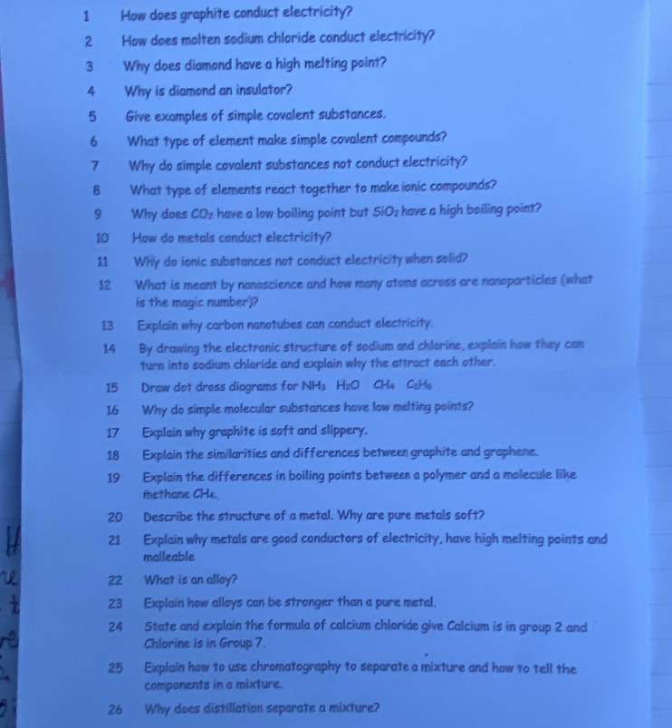How does graphite conduct electricity? 
2 How does molten sodium chloride conduct electricity? 
3 Why does diamond have a high melting point? 
4 Why is diamond an insulator? 
5 Give examples of simple covalent substances. 
6 What type of element make simple covalent compounds? 
7 Why do simple covalent substances not conduct electricity? 
8 What type of elements react together to make ionic compounds? 
9 Why does CO_2 have a low boiling point but SiO_2 have a high boiling point? 
10 How do metals conduct electricity? 
11 Why do ionic substances not conduct electricity when solid? 
12 What is meant by nanoscience and how many atoms across are nanoparticles (what 
is the magic number)? 
13 Explain why carbon nanotubes can conduct electricity. 
14 By drawing the electronic structure of sodium and chlorine, explain how they can 
turn into sodium chloride and explain why the attract each other. 
15 Draw dot dross diagrams for NH H_2O C LI, Colde 
16 Why do simple molecular substances have low melting points? 
17 Explain why graphite is soft and slippery. 
18 Explain the similarities and differences between graphite and graphene. 
19 Explain the differences in boiling points between a polymer and a molecule like 
methane CH4. 
20 Describe the structure of a metal. Why are pure metals soft? 
21 Explain why metals are good conductors of electricity, have high melting points and 
malleable 
22 What is an alloy? 
23 Explain how alloys can be stronger than a pure metal. 
24 State and explain the formula of calcium chloride give Calcium is in group 2 and 
Chlorine is in Group 7. 
25 Explain how to use chromatography to separate a mixture and how to tell the 
components in a mixture. 
26 Why does distillation separate a mixture?