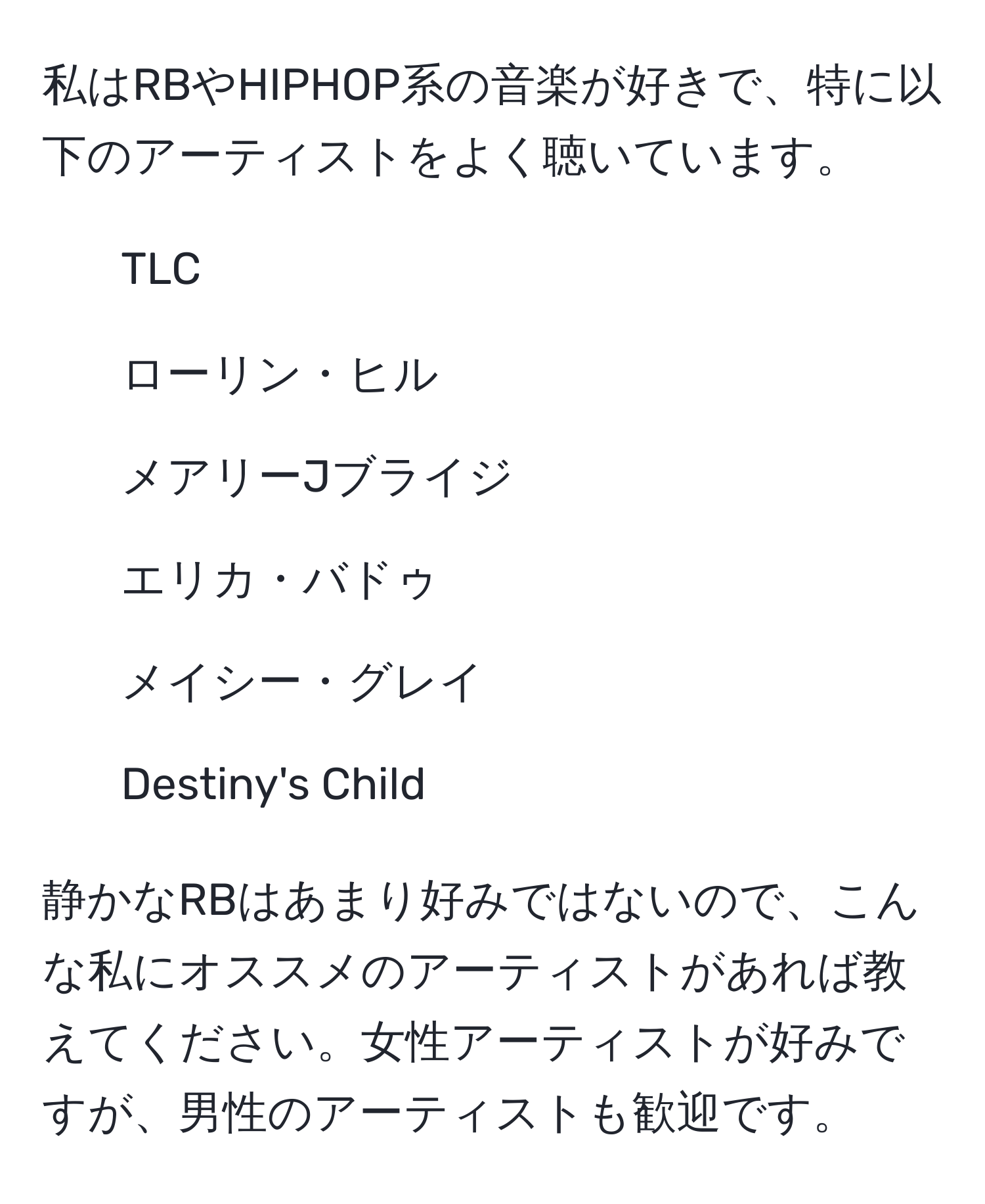 私はRBやHIPHOP系の音楽が好きで、特に以下のアーティストをよく聴いています。  
- TLC  
- ローリン・ヒル  
- メアリーJブライジ  
- エリカ・バドゥ  
- メイシー・グレイ  
- Destiny's Child  

静かなRBはあまり好みではないので、こんな私にオススメのアーティストがあれば教えてください。女性アーティストが好みですが、男性のアーティストも歓迎です。