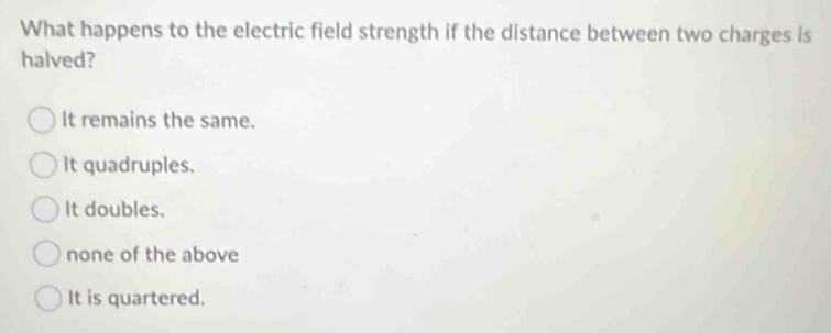 What happens to the electric field strength if the distance between two charges is
halved?
It remains the same.
It quadruples.
It doubles.
none of the above
It is quartered.