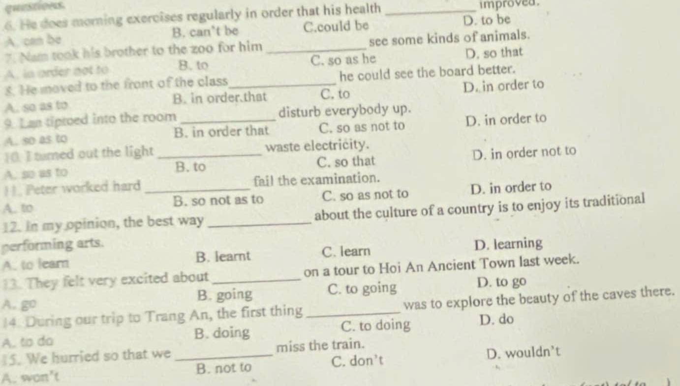 quistions
6. He does morning exercises regularly in order that his health _improved .
A. can be B. can't be C.could be D. to be
7. Nam took his brother to the zoo for him _see some kinds of animals.
A. in order not to C. so as he D. so that
B. to
8. He moved to the front of the class he could see the board better.
C. to
A. so as to B. in order that D. in order to
9. Lan tiptoed into the room _disturb everybody up.
A. so as to B. in order that C. so as not to D. in order to
[0. I tumed out the light waste electricity.
A. so as to _C. so that D. in order not to
B. to
11. Peter worked hard fail the examination.
A. to _B. so not as to C. so as not to D. in order to
12. In my opinion, the best way _about the culture of a country is to enjoy its traditional
performing arts. D. learning
A. to learn B. learnt C. learn
13. They felt very excited about _on a tour to Hoi An Ancient Town last week.
B. going C. to going D. to go
A.go
14. During our trip to Trang An, the first thing_ was to explore the beauty of the caves there.
A. to do B. doing C. to doing D. do
5. We hurried so that we miss the train.
A. won’t _B. not to C. don't D. wouldn’t