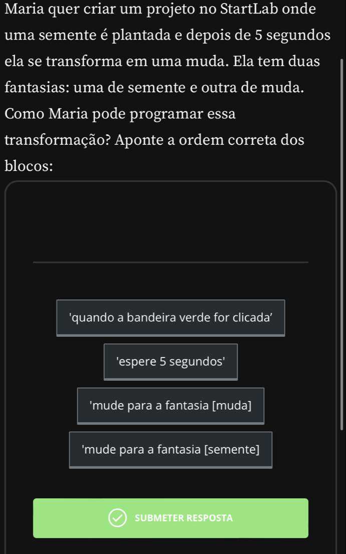 Maria quer criar um projeto no StartLab onde
uma semente é plantada e depois de 5 segundos
ela se transforma em uma muda. Ela tem duas
fantasias: uma de semente e outra de muda.
Como Maria pode programar essa
transformação? Aponte a ordem correta dos
blocos:
'quando a bandeira verde for clicada'
'espere 5 segundos'
'mude para a fantasia [muda]
'mude para a fantasia [semente]
SUBMETER RESPOSTA