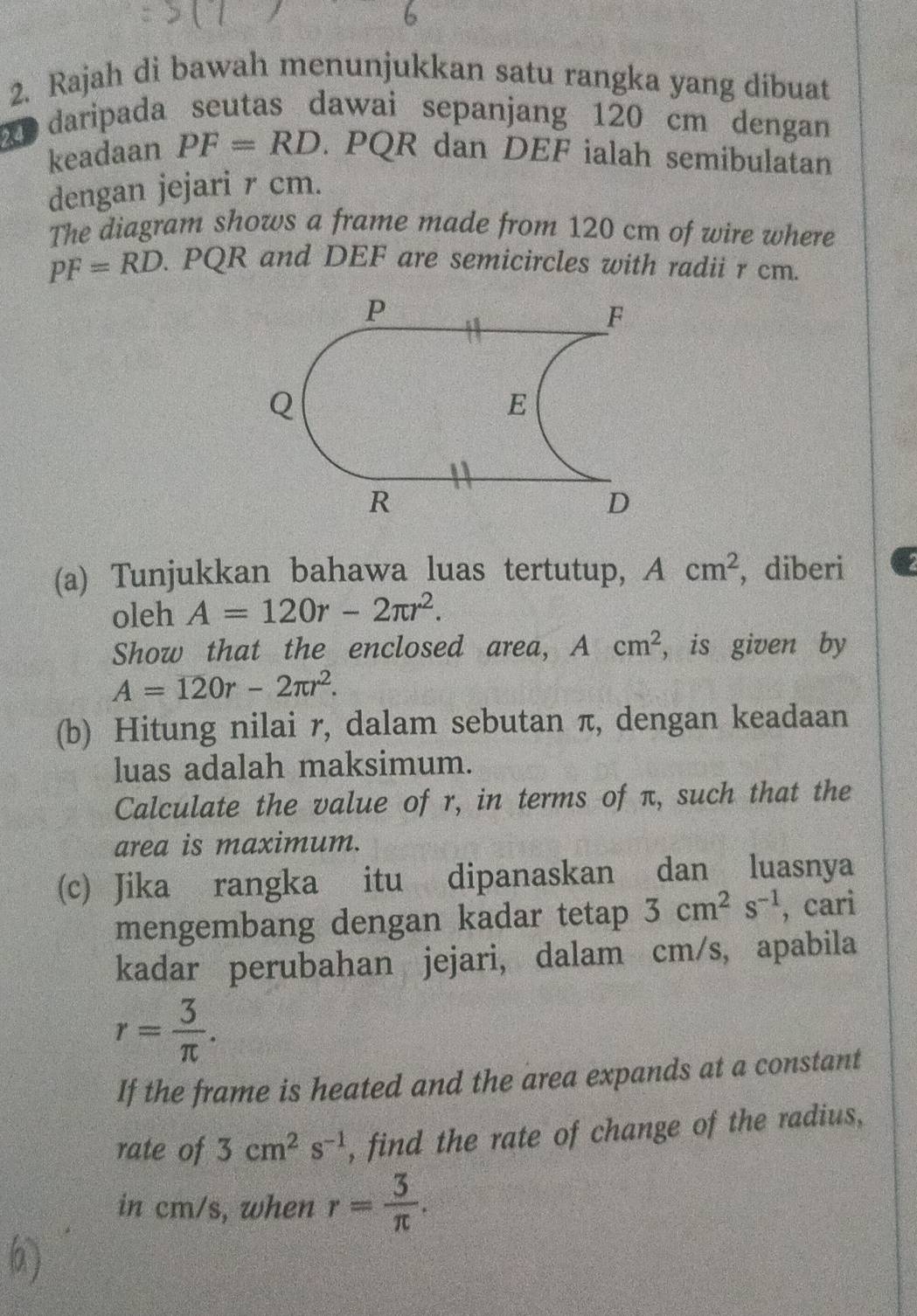 Rajah di bawah menunjukkan satu rangka yang dibuat 
daripada seutas dawai sepanjang 120 cm dengan 
keadaan PF=RD. PQR dan DEF ialah semibulatan 
dengan jejari r cm. 
The diagram shows a frame made from 120 cm of wire where
PF=RD. PQR and DEF are semicircles with radii r cm. 
(a) Tunjukkan bahawa luas tertutup, Acm^2 , diberi 
oleh A=120r-2π r^2. 
Show that the enclosed area, Acm^2 , is given by
A=120r-2π r^2. 
(b) Hitung nilai r, dalam sebutan π, dengan keadaan 
luas adalah maksimum. 
Calculate the value of r, in terms of π, such that the 
area is maximum. 
(c) Jika rangka itu dipanaskan dan luasnya 
mengembang dengan kadar tetap 3cm^2s^(-1) , cari 
kadar perubahan jejari, dalam cm/s, apabila
r= 3/π  . 
If the frame is heated and the area expands at a constant 
rate of 3cm^2s^(-1) , find the rate of change of the radius, 
in cm/s, when r= 3/π  .