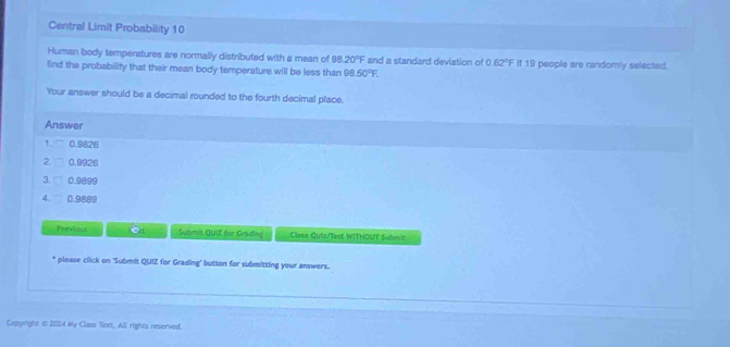 Central Limit Probability 10
Human body temperatures are normally distributed with a mean of 98.20°F and a standard deviation of 0.62°F
find the probability that their mean body temperature will be less than 98.50°F. If 19 people are randomly selected.
Your answer should be a decimal rounded to the fourth decimal place.
Answer
1. 0.9826
2 0.9926
3. □ 0.9899
4. 0.9889
Previou Submit QUIZ for Grading Close Quiz/Test WITHOUT Submit
* please click on 'Submit QUIZ for Grading" button for submitting your answers.
Capyright t 2024 My Class Text, All rights reserved.